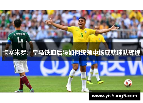 卡塞米罗:皇马铁血后腰如何统领中场成就球队辉煌