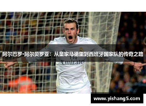 阿尔巴罗·阿尔贝罗亚:从皇家马德里到西班牙国家队的传奇之路