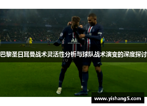 巴黎圣日耳曼战术灵活性分析与球队战术演变的深度探讨