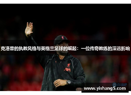 克洛普的执教风格与英格兰足球的崛起：一位传奇教练的深远影响