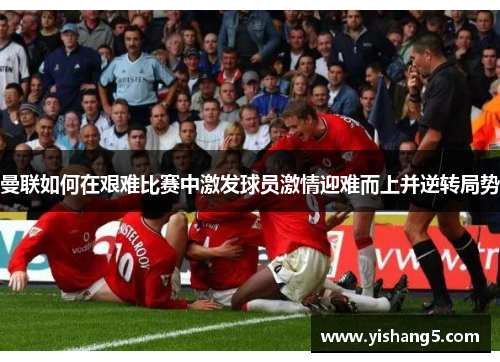 曼联如何在艰难比赛中激发球员激情迎难而上并逆转局势