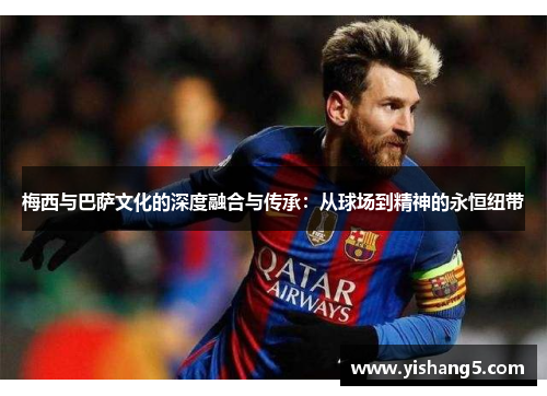 梅西与巴萨文化的深度融合与传承：从球场到精神的永恒纽带