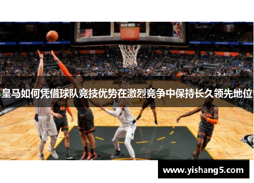 皇马如何凭借球队竞技优势在激烈竞争中保持长久领先地位